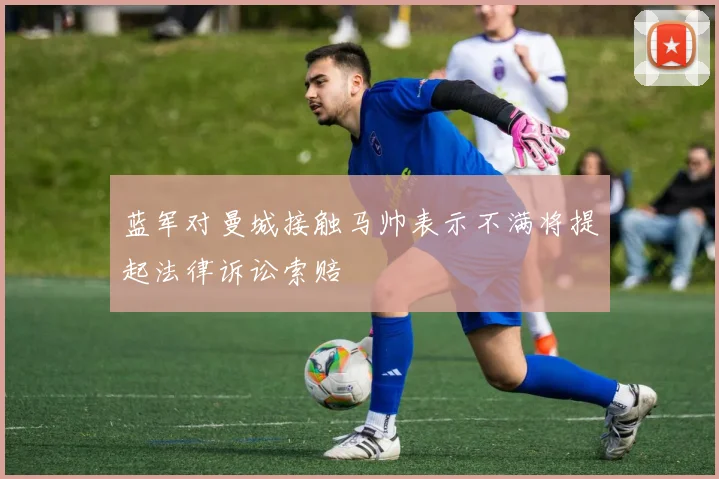 蓝军对曼城接触马帅表示不满将提起法律诉讼索赔