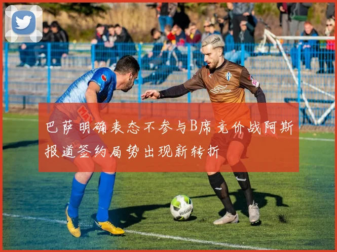 巴萨明确表态不参与B席竞价战阿斯报道签约局势出现新转折