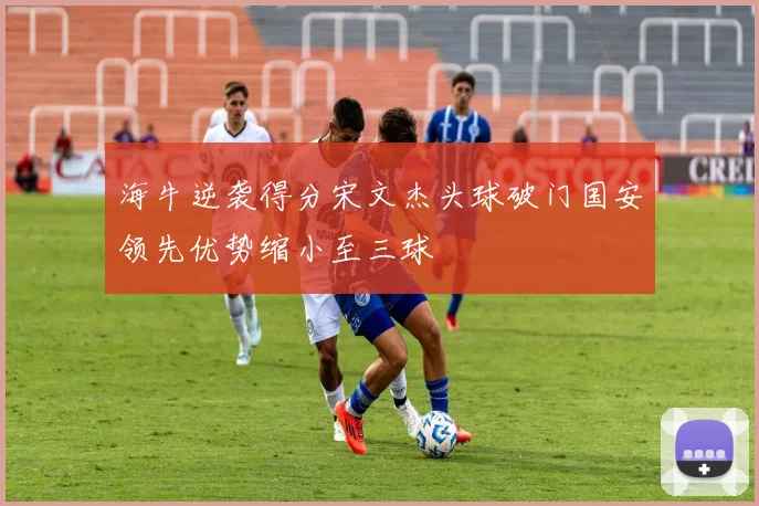 海牛逆袭得分宋文杰头球破门国安领先优势缩小至三球