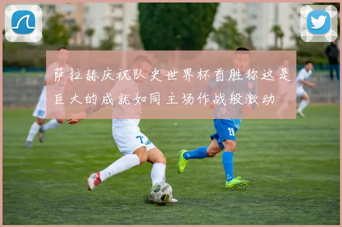 萨拉赫庆祝队史世界杯首胜称这是巨大的成就如同主场作战般激动