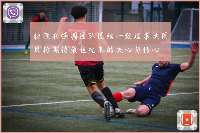拉涅利强调团队团结一致追求共同目标期待最佳结果的决心与信心