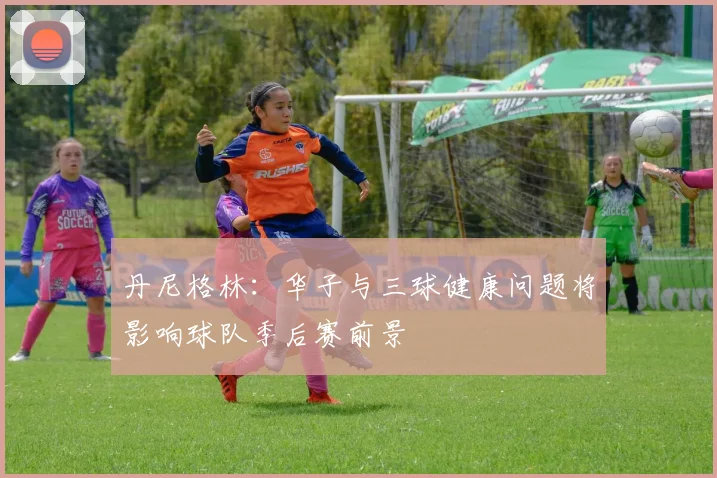 丹尼格林：华子与三球健康问题将影响球队季后赛前景