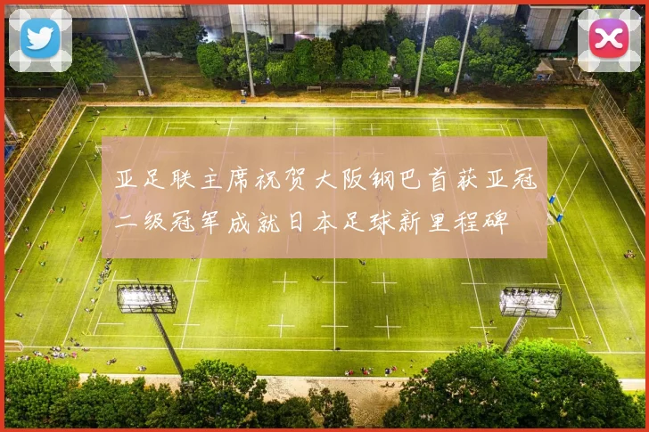 亚足联主席祝贺大阪钢巴首获亚冠二级冠军成就日本足球新里程碑