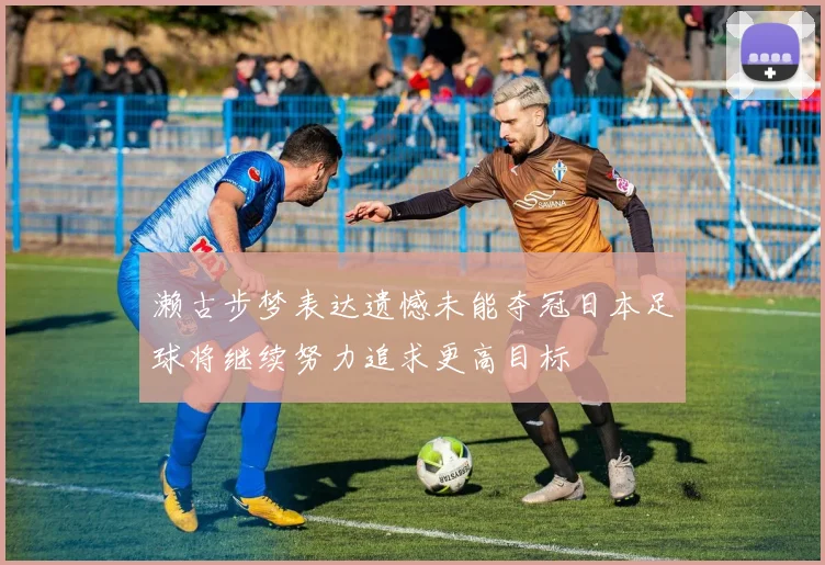 濑古步梦表达遗憾未能夺冠日本足球将继续努力追求更高目标