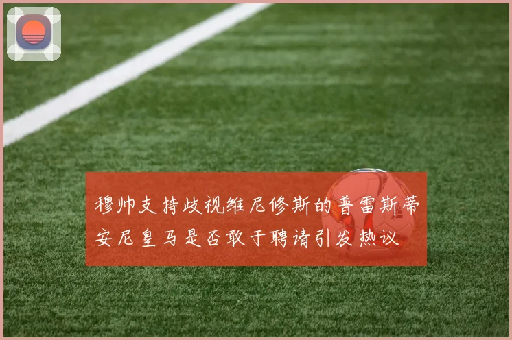 穆帅支持歧视维尼修斯的普雷斯蒂安尼皇马是否敢于聘请引发热议