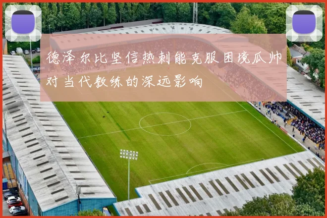 德泽尔比坚信热刺能克服困境瓜帅对当代教练的深远影响