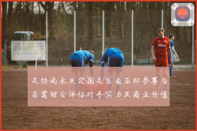 足协尚未决定国足东南亚杯参赛与否需综合评估对手实力及商业价值