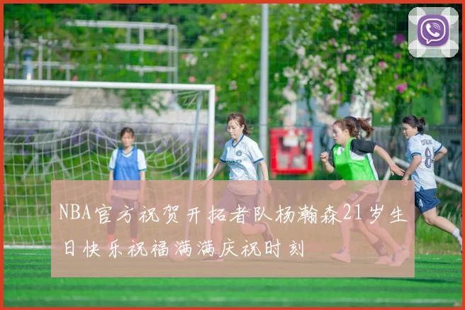 NBA官方祝贺开拓者队杨瀚森21岁生日快乐祝福满满庆祝时刻
