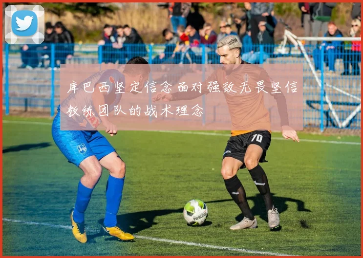 库巴西坚定信念面对强敌无畏坚信教练团队的战术理念