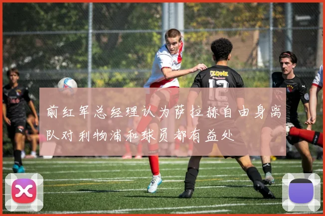 前红军总经理认为萨拉赫自由身离队对利物浦和球员都有益处