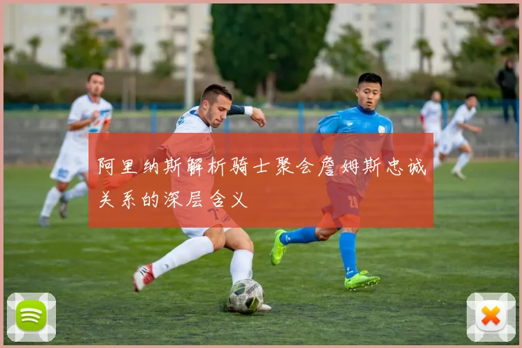 阿里纳斯解析骑士聚会詹姆斯忠诚关系的深层含义