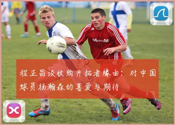 程正昌谈收购开拓者缘由：对中国球员杨瀚森的喜爱与期待
