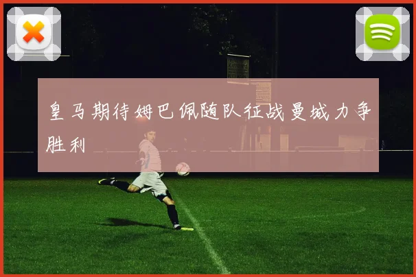 皇马期待姆巴佩随队征战曼城力争胜利