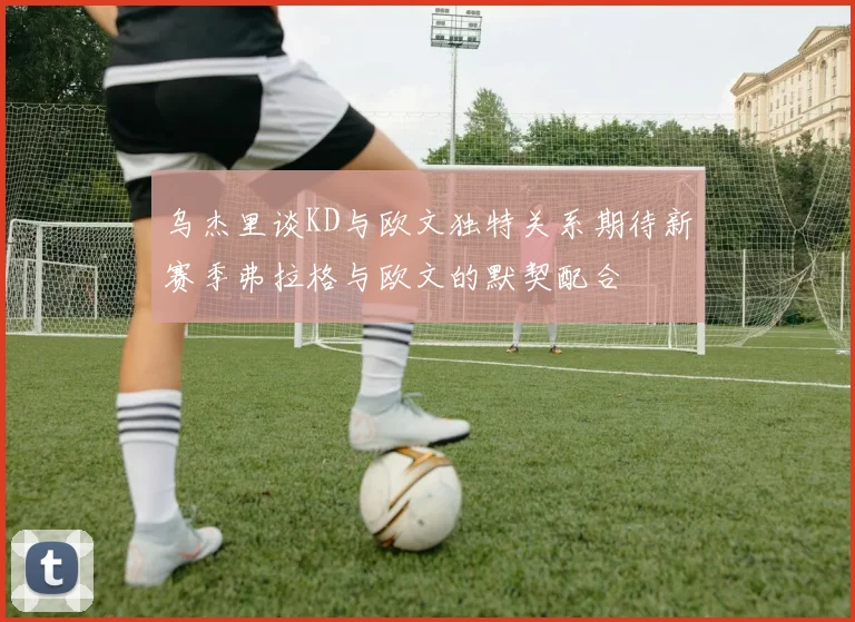 乌杰里谈KD与欧文独特关系期待新赛季弗拉格与欧文的默契配合