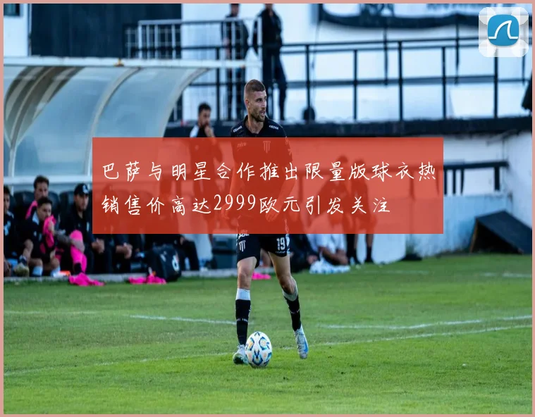 巴萨与明星合作推出限量版球衣热销售价高达2999欧元引发关注