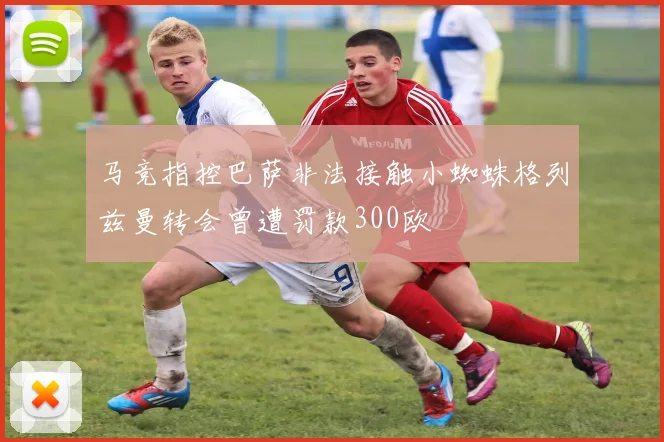 马竞指控巴萨非法接触小蜘蛛格列兹曼转会曾遭罚款300欧