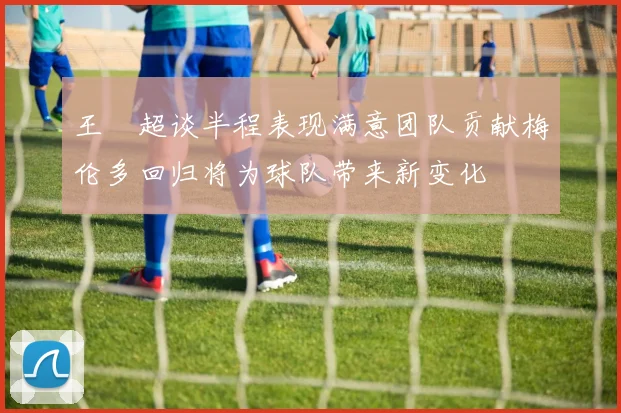 王燊超谈半程表现满意团队贡献梅伦多回归将为球队带来新变化