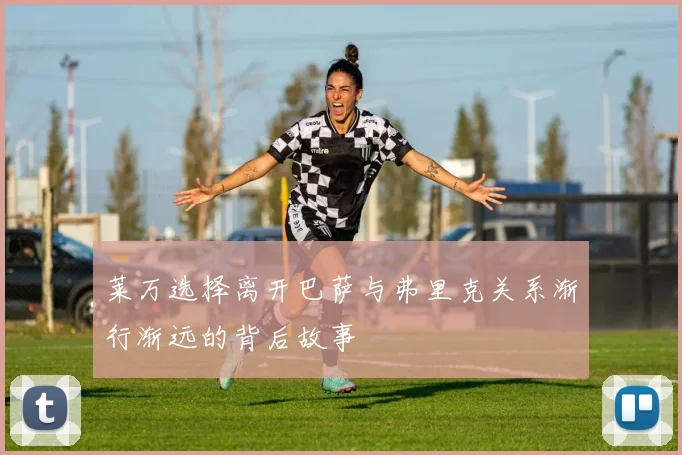 莱万选择离开巴萨与弗里克关系渐行渐远的背后故事