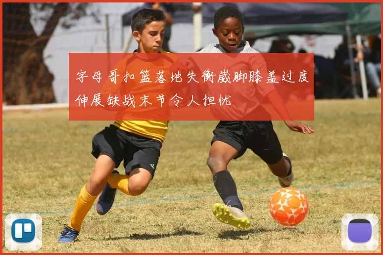 字母哥扣篮落地失衡崴脚膝盖过度伸展缺战末节令人担忧