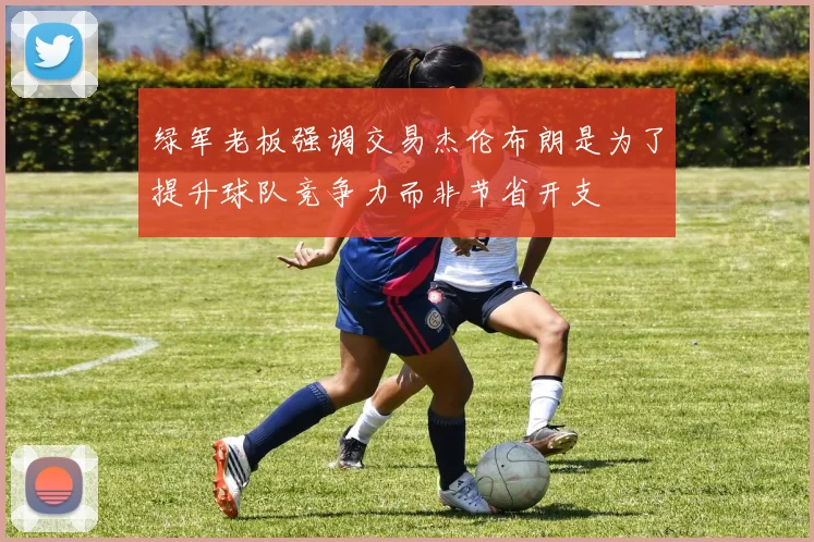 绿军老板强调交易杰伦布朗是为了提升球队竞争力而非节省开支