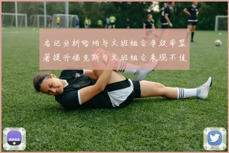 名记分析哈珀与文班组合净效率显著提升福克斯与文班组合表现不佳差距明显