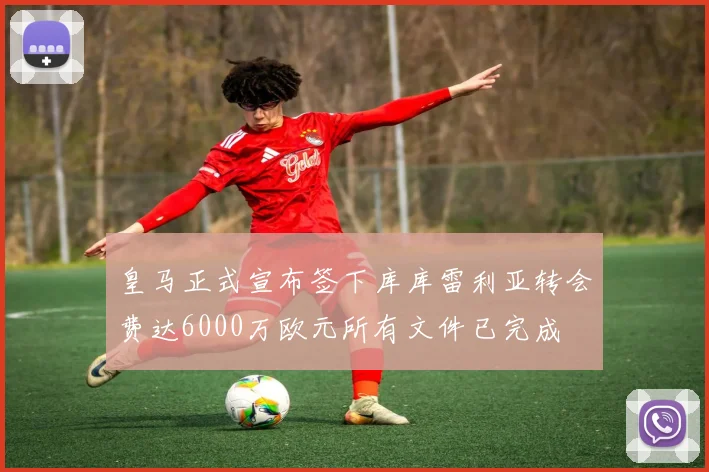 皇马正式宣布签下库库雷利亚转会费达6000万欧元所有文件已完成