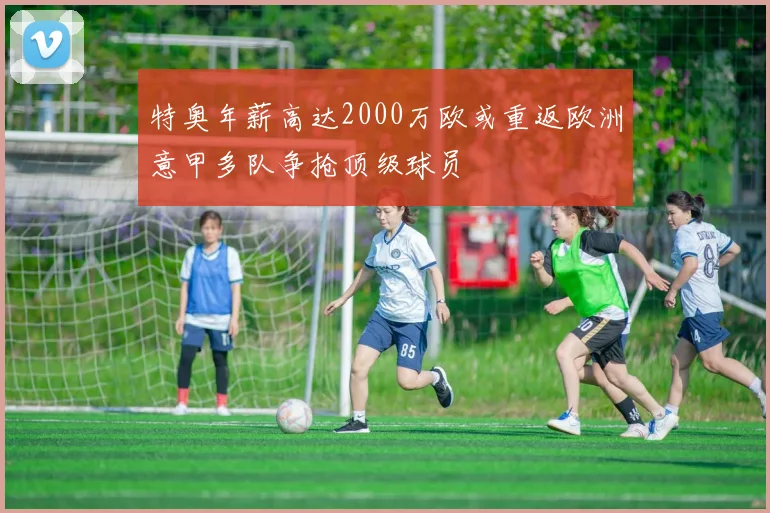特奥年薪高达2000万欧或重返欧洲意甲多队争抢顶级球员