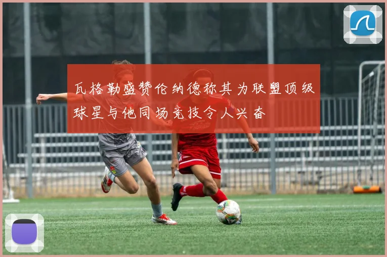 瓦格勒盛赞伦纳德称其为联盟顶级球星与他同场竞技令人兴奋