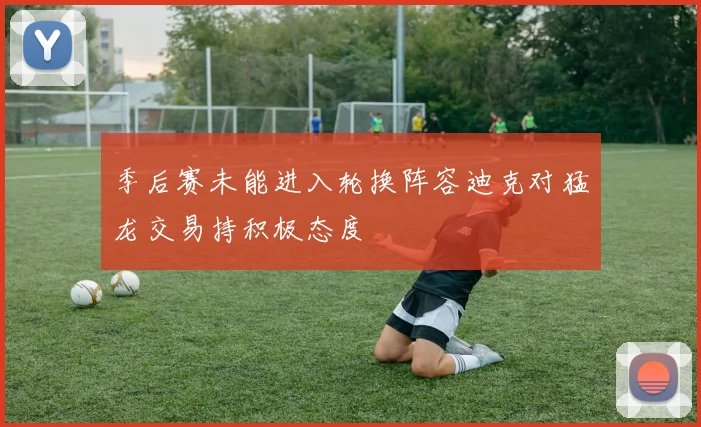 季后赛未能进入轮换阵容迪克对猛龙交易持积极态度