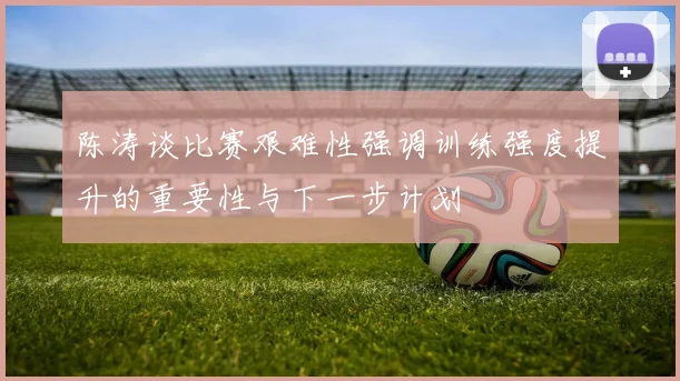 陈涛谈比赛艰难性强调训练强度提升的重要性与下一步计划