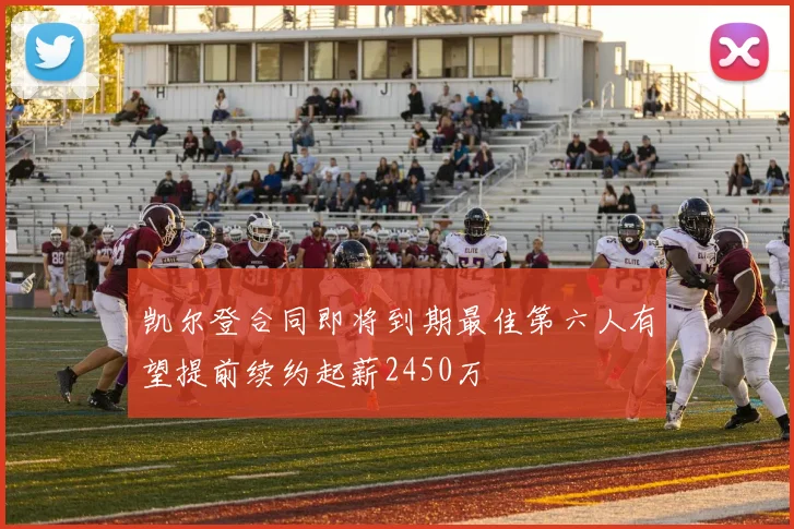凯尔登合同即将到期最佳第六人有望提前续约起薪2450万