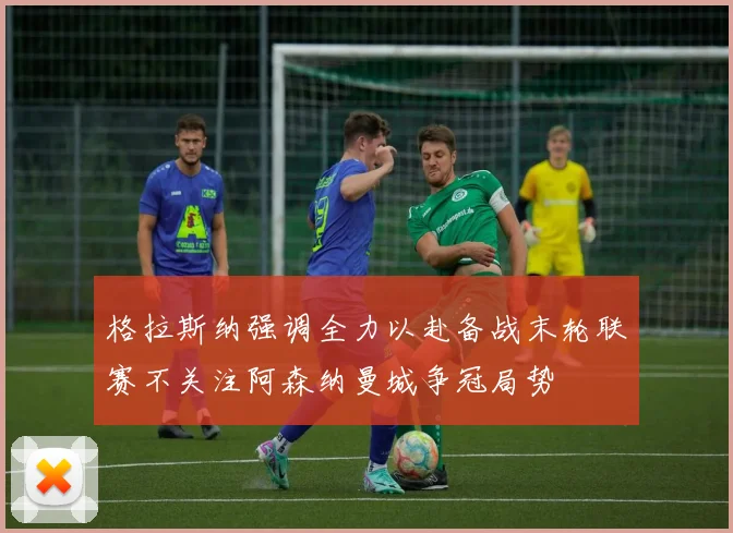 格拉斯纳强调全力以赴备战末轮联赛不关注阿森纳曼城争冠局势